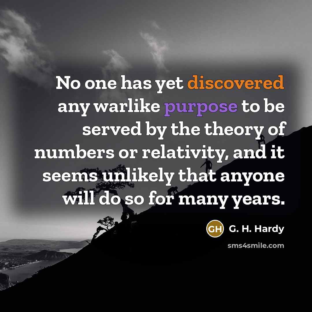 “No one has yet discovered any warlike purpose to be served by the theory of numbers or relativity, and it seems unlikely that anyone will do so for many years.” quote by G. H. Hardy
