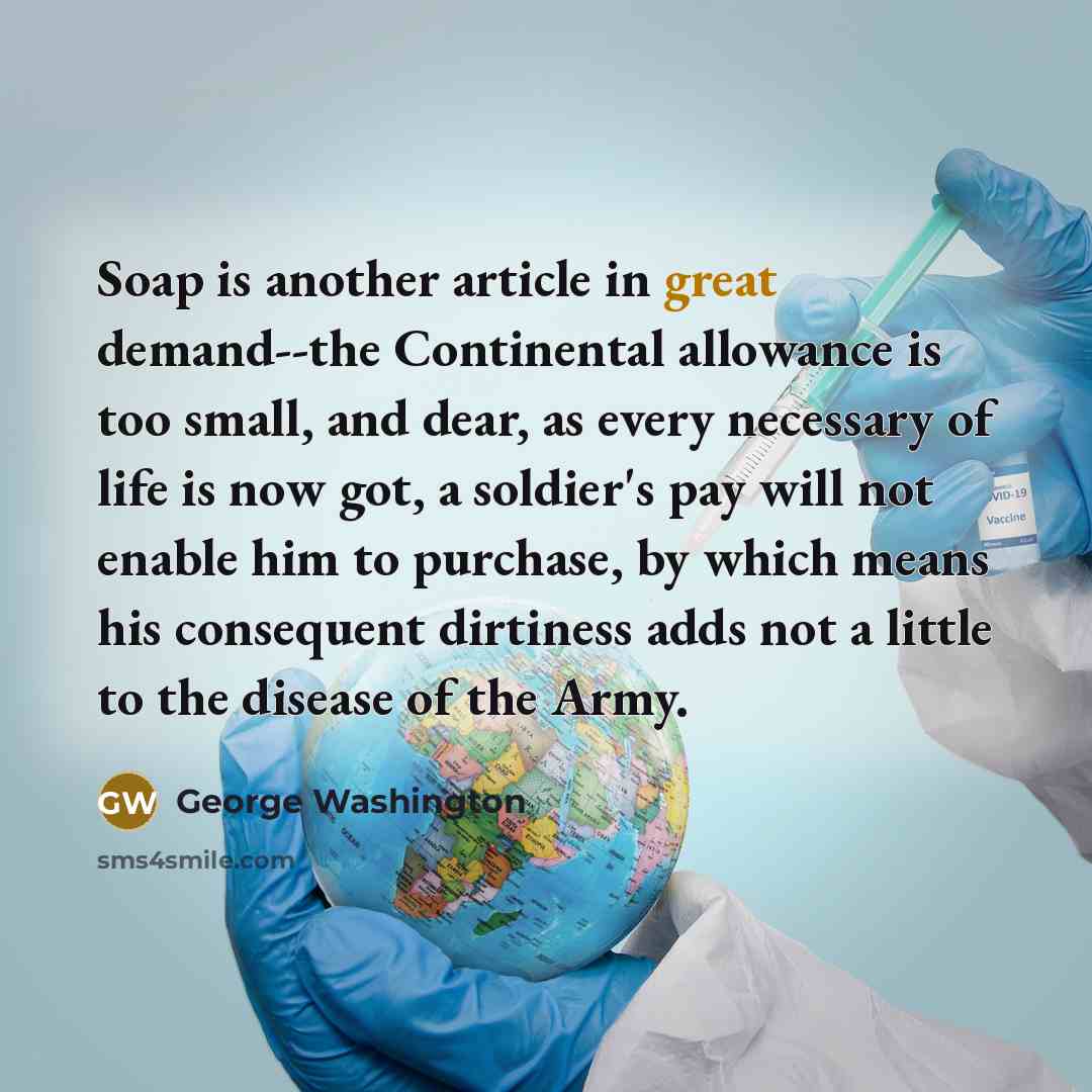 “Soap is another article in great demand--the Continental allowance is too small, and dear, as every necessary of life is now got, a soldier's pay will not enable him to purchase, by which means his consequent dirtiness adds not a little to the disease of the Army.” quote by George Washington