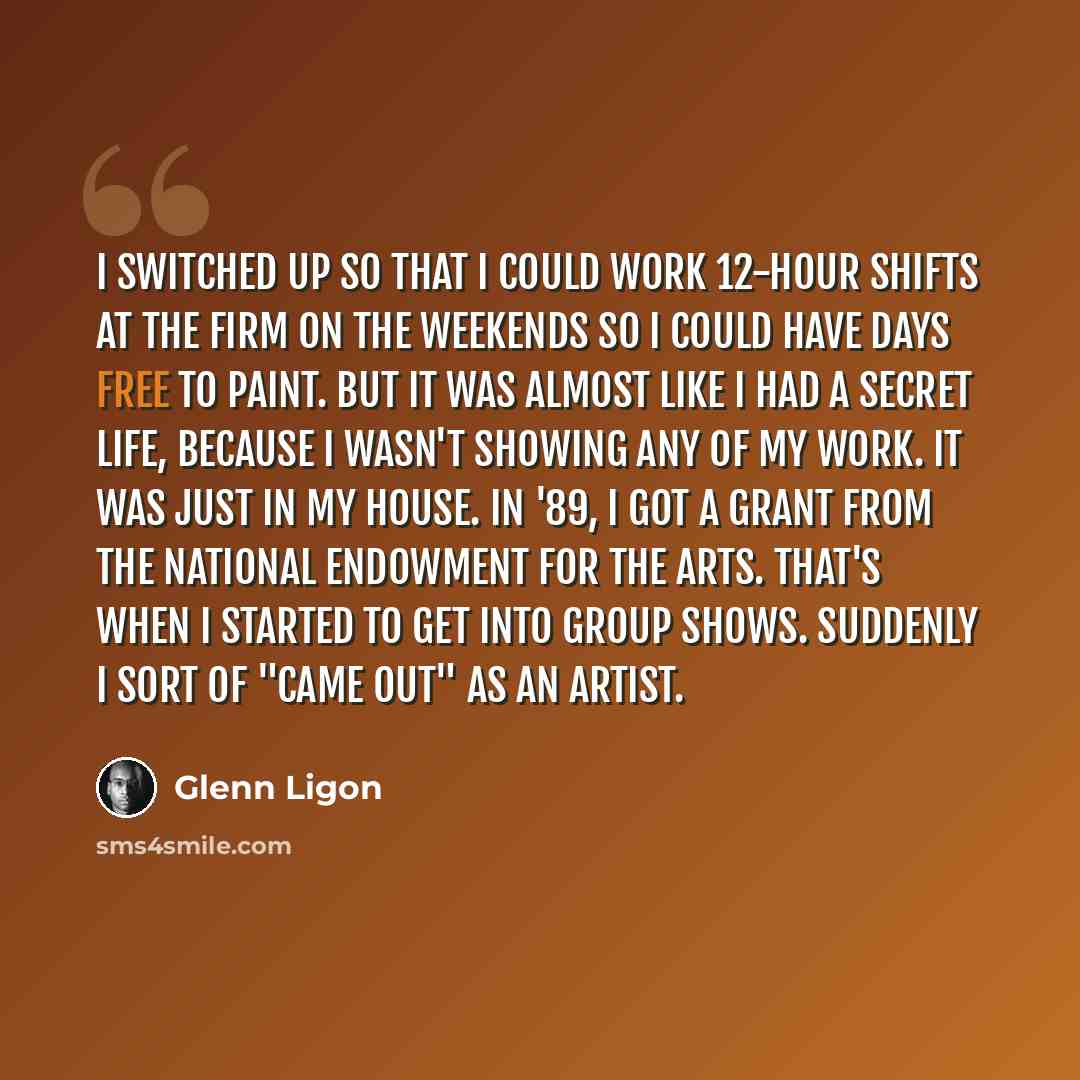 “I switched up so that I could work 12-hour shifts at the firm on the weekends so I could have days free to paint. But it was almost like I had a secret life, because I wasn't showing any of my work. It was just in my house. In '89, I got a grant from the National Endowment for the Arts. That's…” quote by Glenn Ligon