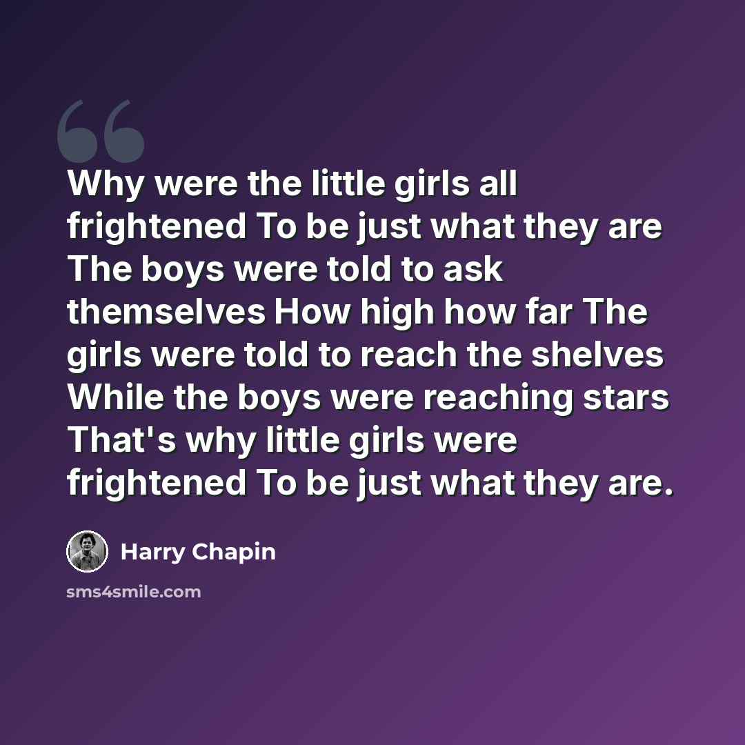“Why were the little girls all frightened To be just what they are The boys were told to ask themselves How high how far The girls were told to reach the shelves While the boys were reaching stars That's why little girls were frightened To be just what they are.” quote by Harry Chapin