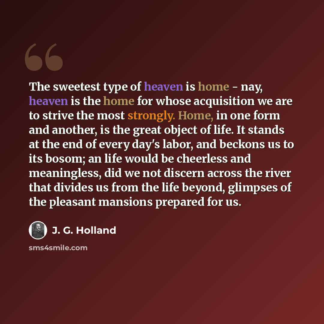 “The sweetest type of heaven is home - nay, heaven is the home for whose acquisition we are to strive the most strongly. Home, in one form and another, is the great object of life. It stands at the end of every day's labor, and beckons us to its bosom; an life would be cheerless and meaningless…” quote by J. G. Holland