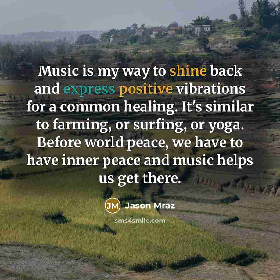 “Music is my way to shine back and express positive vibrations for a common healing. It's similar to farming, or surfing, or yoga. Before world peace, we have to have inner peace and music helps us get there.” quote by Jason Mraz