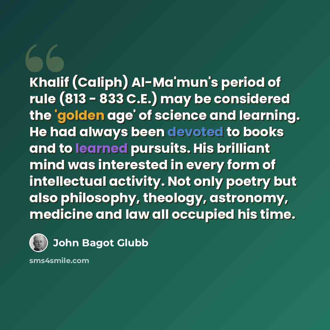 “Khalif (Caliph) Al-Ma'mun's period of rule (813 - 833 C.E.) may be considered the 'golden age' of science and learning. He had always been devoted to books and to learned pursuits. His brilliant mind was interested in every form of intellectual activity. Not only poetry but also philosophy…” quote by John Bagot Glubb