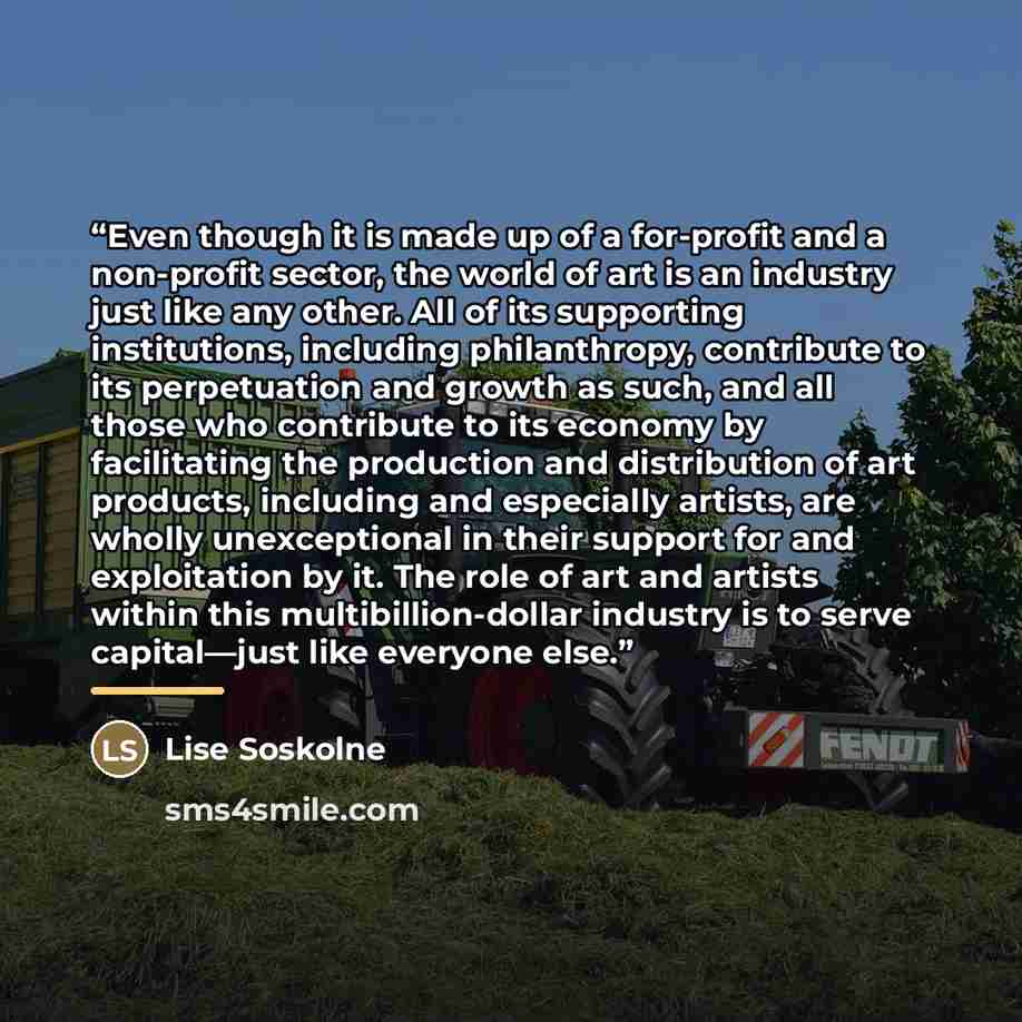 “Even though it is made up of a for-profit and a non-profit sector, the world of art is an industry just like any other. All of its supporting institutions, including philanthropy, contribute to its perpetuation and growth as such, and all those who contribute to its economy by facilitating the…” quote by Lise Soskolne