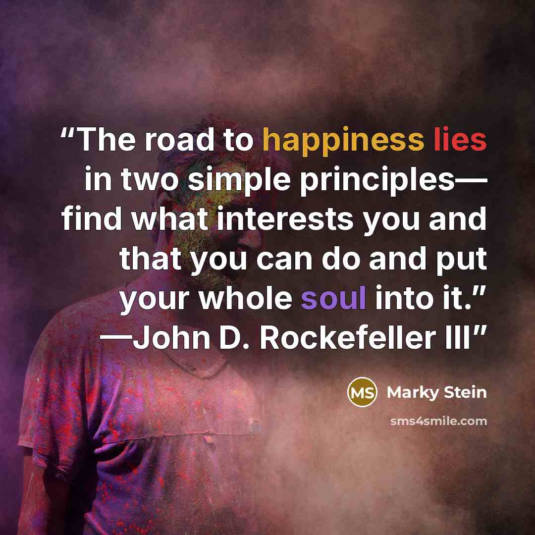 “The road to happiness lies in two simple principles— find what interests you and that you can do and put your whole soul into it.” —John D. Rockefeller III” quote by Marky Stein