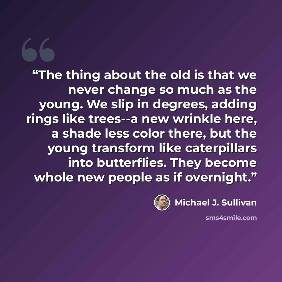 “The thing about the old is that we never change so much as the young. We slip in degrees, adding rings like trees--a new wrinkle here, a shade less color there, but the young transform like caterpillars into butterflies. They become whole new people as if overnight.” quote by Michael J. Sullivan