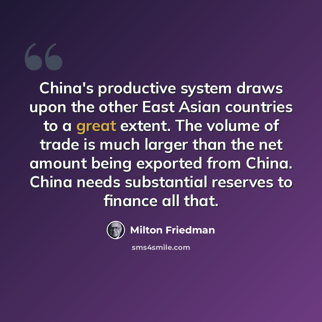 “China's productive system draws upon the other East Asian countries to a great extent. The volume of trade is much larger than the net amount being exported from China. China needs substantial reserves to finance all that.” quote by Milton Friedman