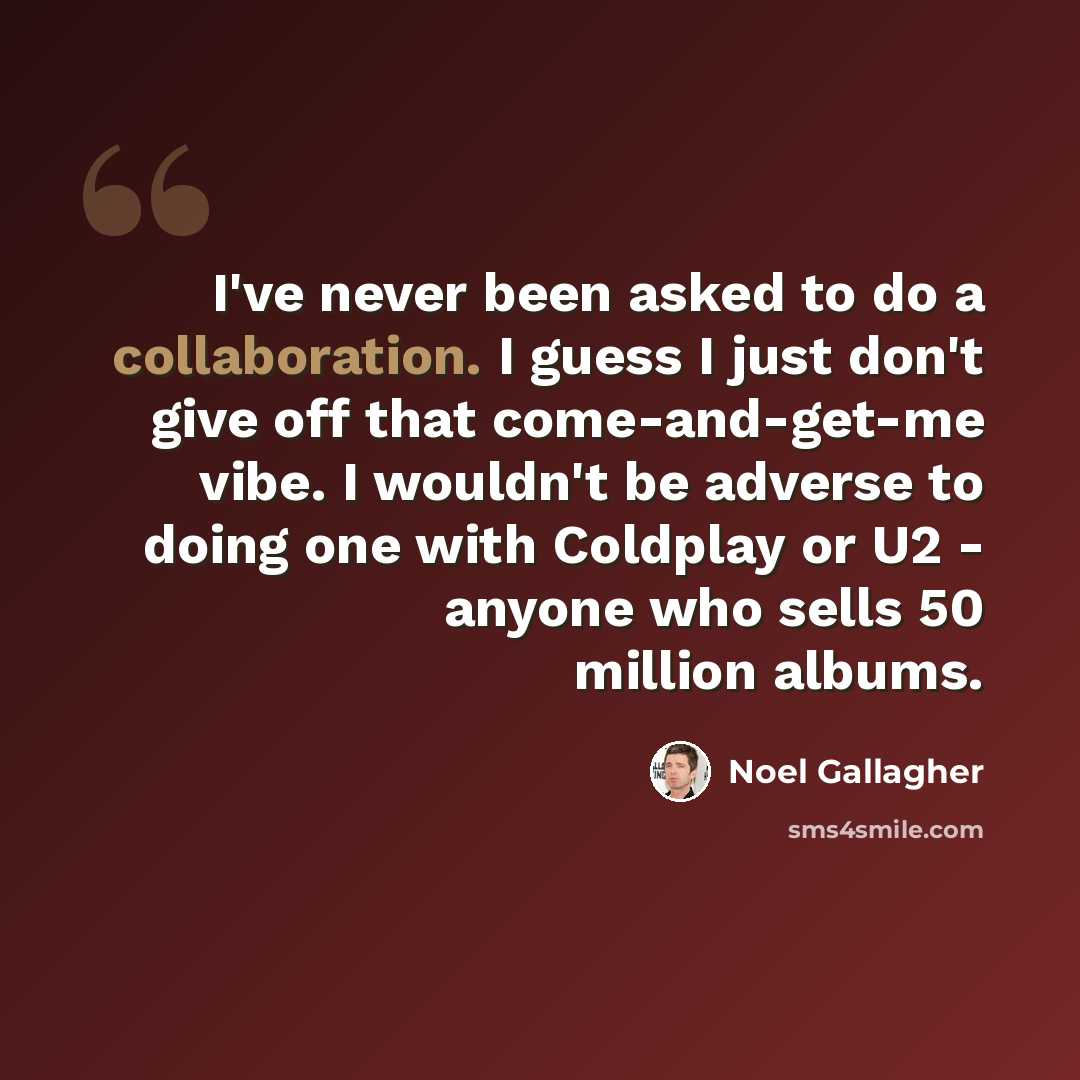 “I've never been asked to do a collaboration. I guess I just don't give off that come-and-get-me vibe. I wouldn't be adverse to doing one with Coldplay or U2 - anyone who sells 50 million albums.” quote by Noel Gallagher