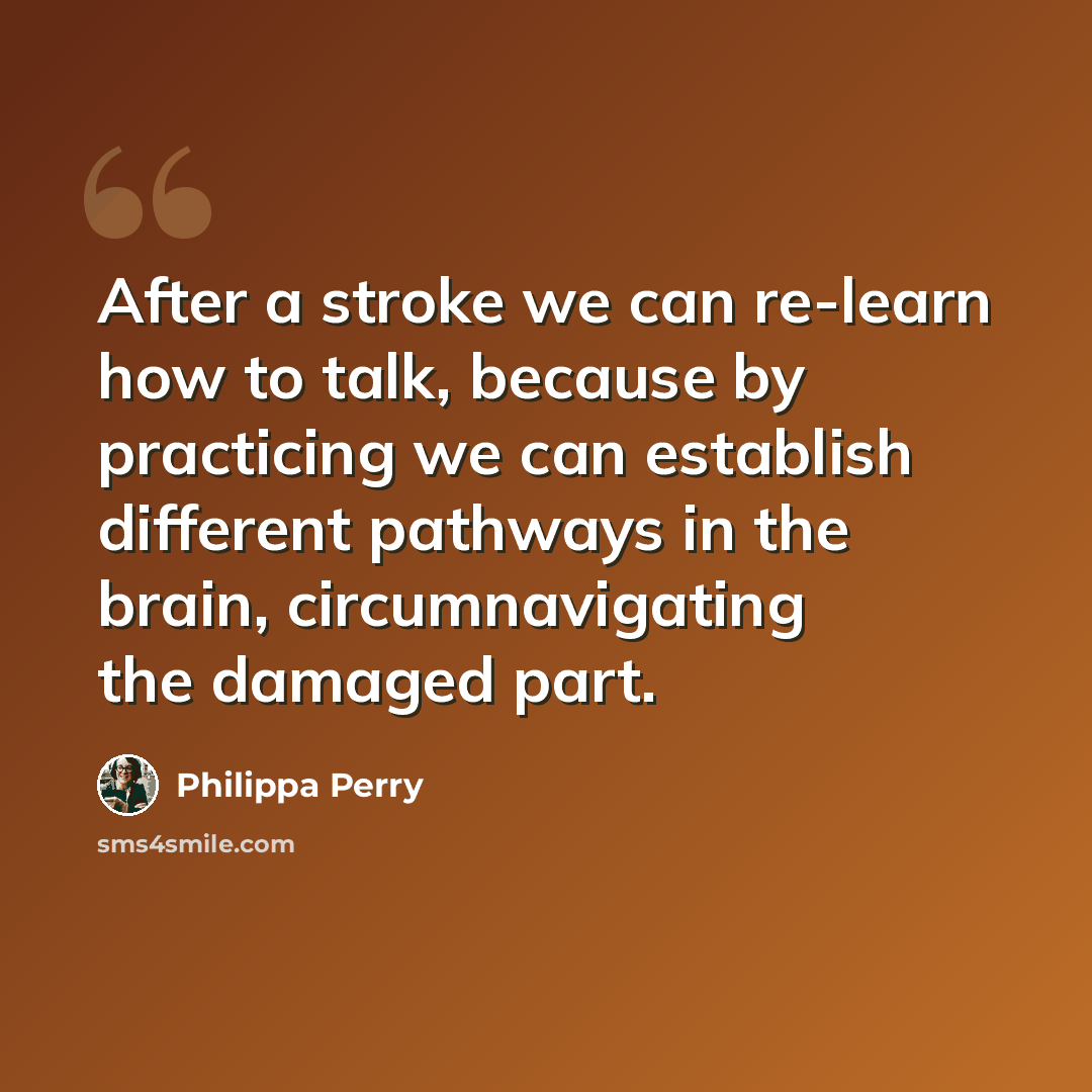“After a stroke we can re-learn how to talk, because by practicing we can establish different pathways in the brain, circumnavigating the damaged part.” quote by Philippa Perry