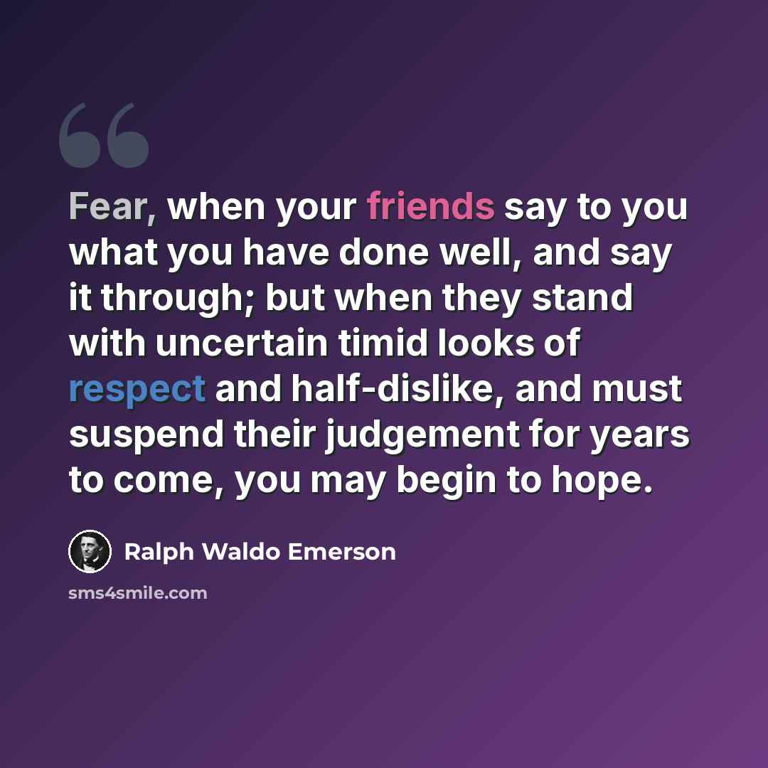 “Fear, when your friends say to you what you have done well, and say it through; but when they stand with uncertain timid looks of respect and half-dislike, and must suspend their judgement for years to come, you may begin to hope.” quote by Ralph Waldo Emerson