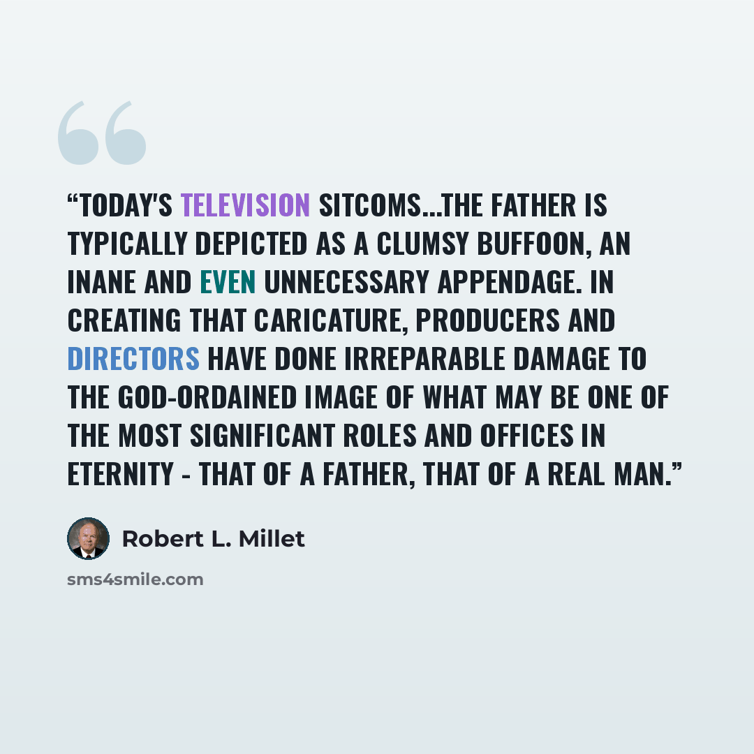 “Today's television sitcoms...the father is typically depicted as a clumsy buffoon, an inane and even unnecessary appendage. In creating that caricature, producers and directors have done irreparable damage to the God-ordained image of what may be one of the most significant roles and offices in…” quote by Robert L. Millet