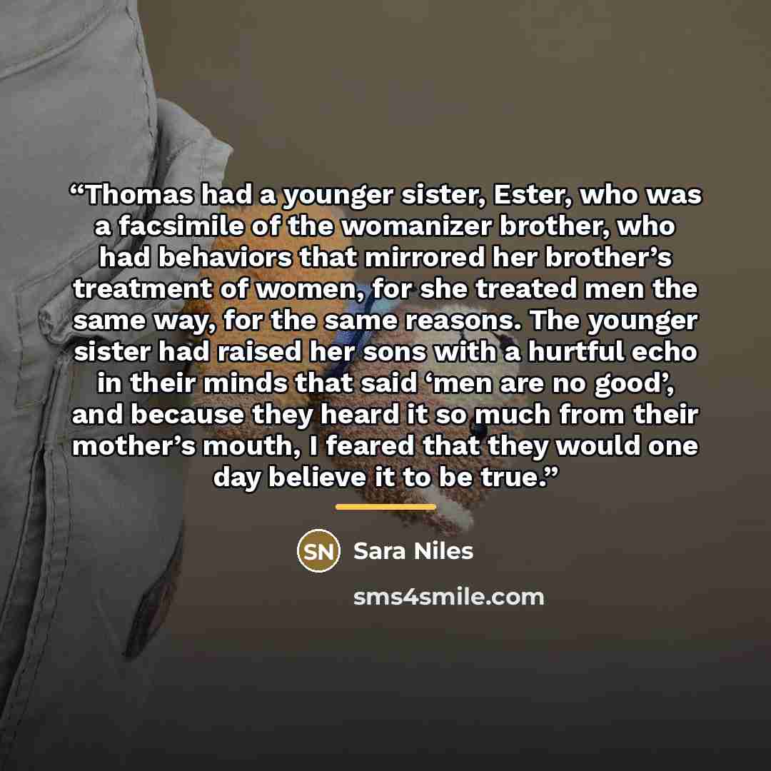 “Thomas had a younger sister, Ester, who was a facsimile of the womanizer brother, who had behaviors that mirrored her brother’s treatment of women, for she treated men the same way, for the same reasons. The younger sister had raised her sons with a hurtful echo in their minds that said ‘men are…” quote by Sara Niles
