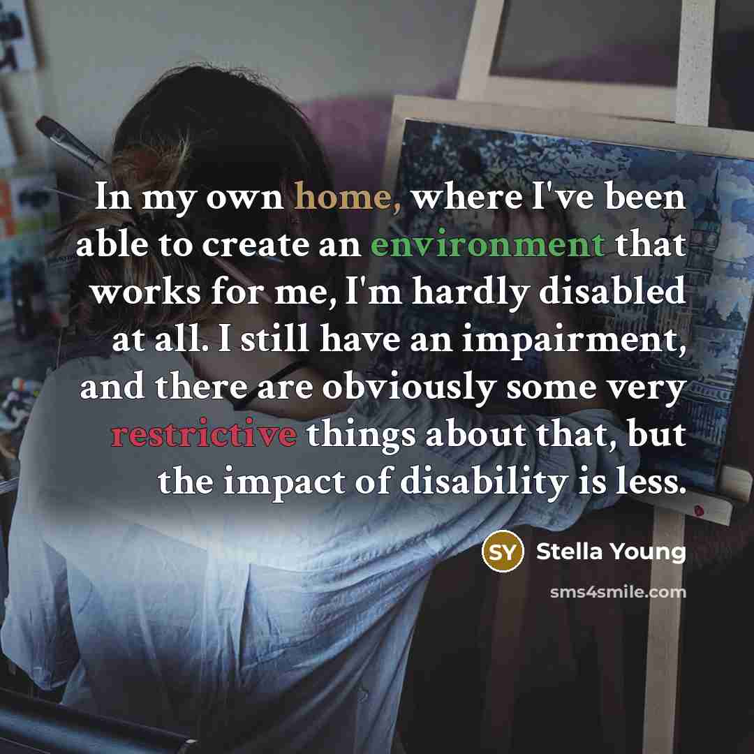 “In my own home, where I've been able to create an environment that works for me, I'm hardly disabled at all. I still have an impairment, and there are obviously some very restrictive things about that, but the impact of disability is less.” quote by Stella Young
