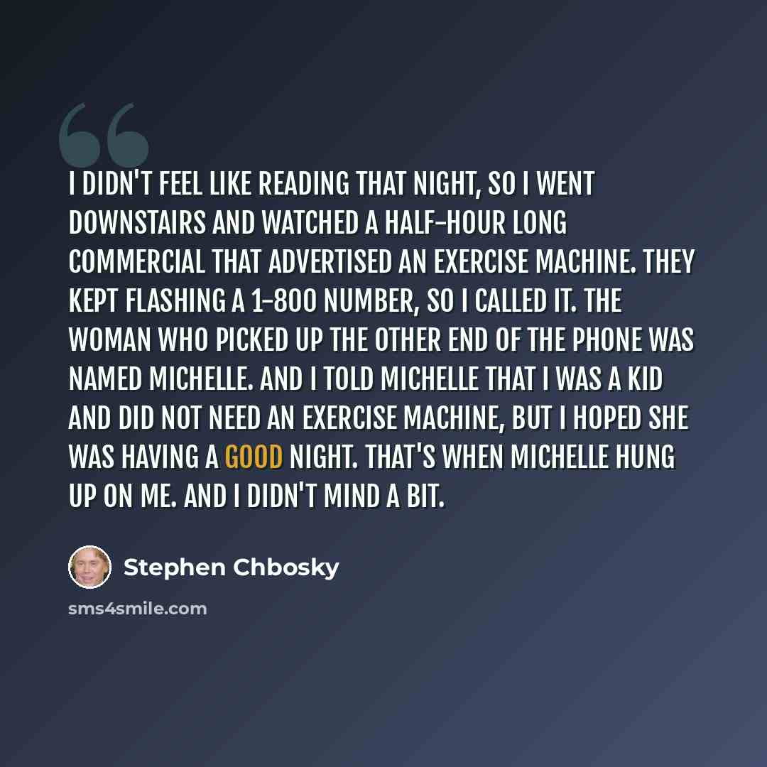 “I didn't feel like reading that night, so I went downstairs and watched a half-hour long commercial that advertised an exercise machine. They kept flashing a 1-800 number, so I called it. The woman who picked up the other end of the phone was named Michelle. And I told Michelle that I was a kid…” quote by Stephen Chbosky