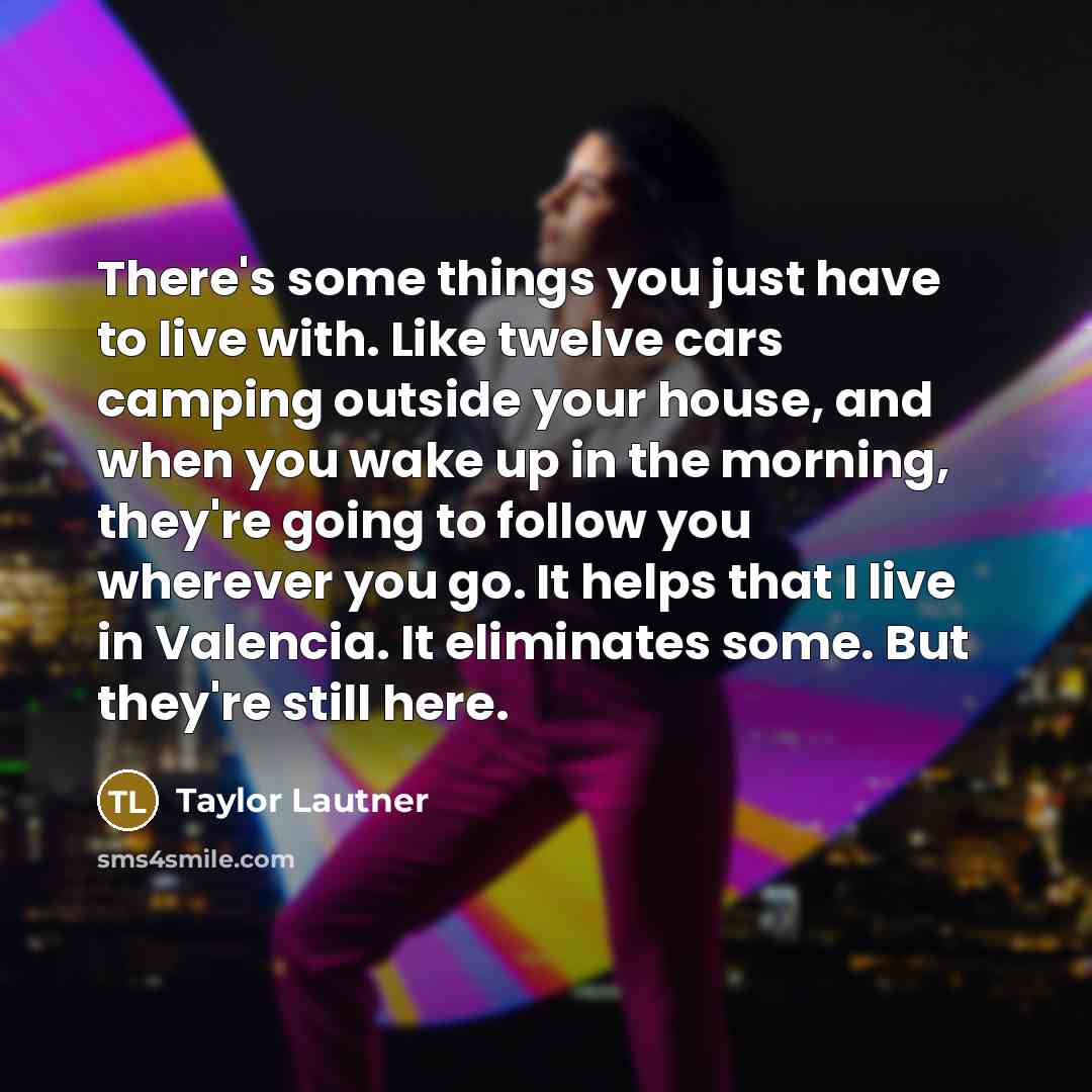 “There's some things you just have to live with. Like twelve cars camping outside your house, and when you wake up in the morning, they're going to follow you wherever you go. It helps that I live in Valencia. It eliminates some. But they're still here.” quote by Taylor Lautner