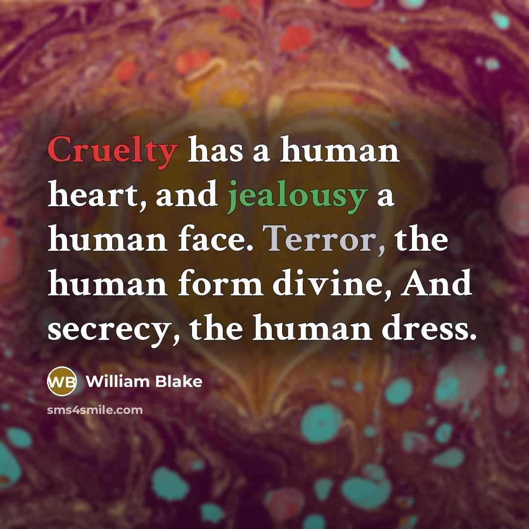 “Cruelty has a human heart, and jealousy a human face. Terror, the human form divine, And secrecy, the human dress.” quote by William Blake