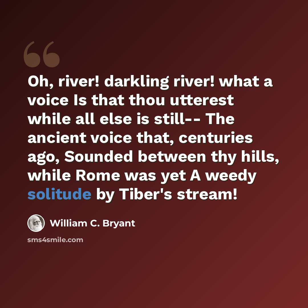 “Oh, river! darkling river! what a voice Is that thou utterest while all else is still-- The ancient voice that, centuries ago, Sounded between thy hills, while Rome was yet A weedy solitude by Tiber's stream!” quote by William C. Bryant