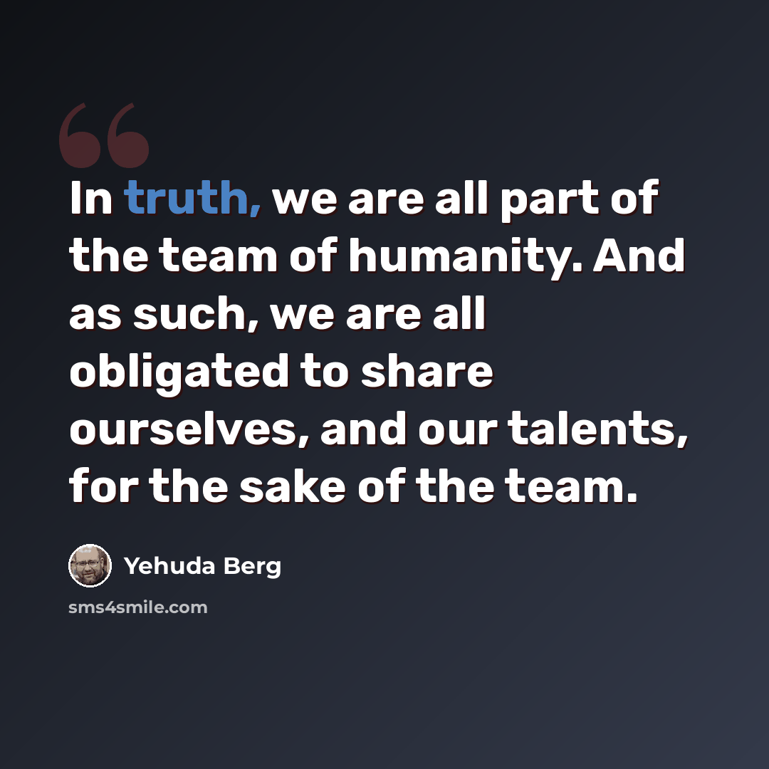 “In truth, we are all part of the team of humanity. And as such, we are all obligated to share ourselves, and our talents, for the sake of the team.” quote by Yehuda Berg