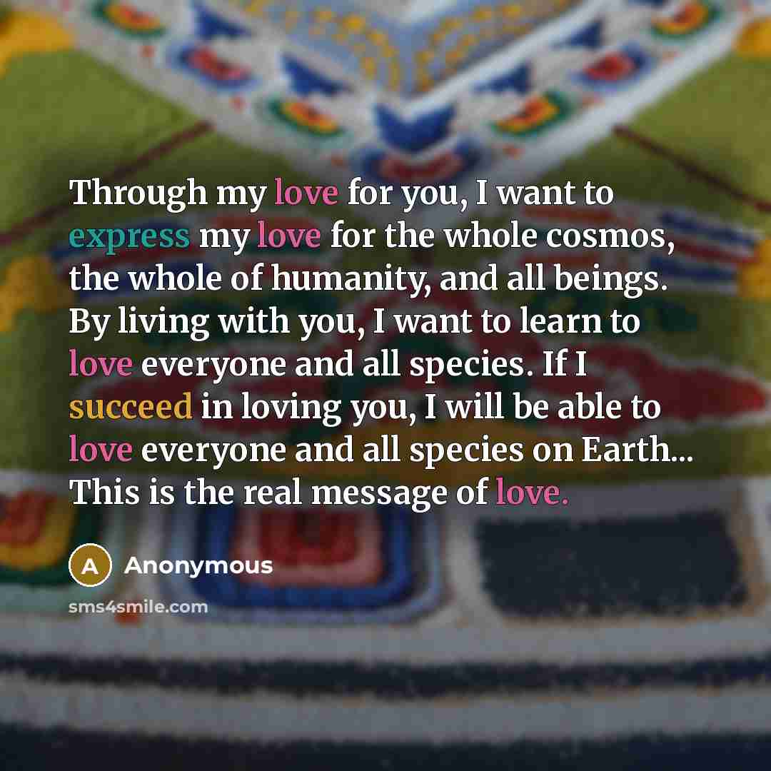 “Through my love for you, I want to express my love for the whole cosmos, the whole of humanity, and all beings. By living with you, I want to learn to love everyone and all species. If I succeed in loving you, I will be able to love everyone and all species on Earth... This is the real message of…” quote by Anonymous