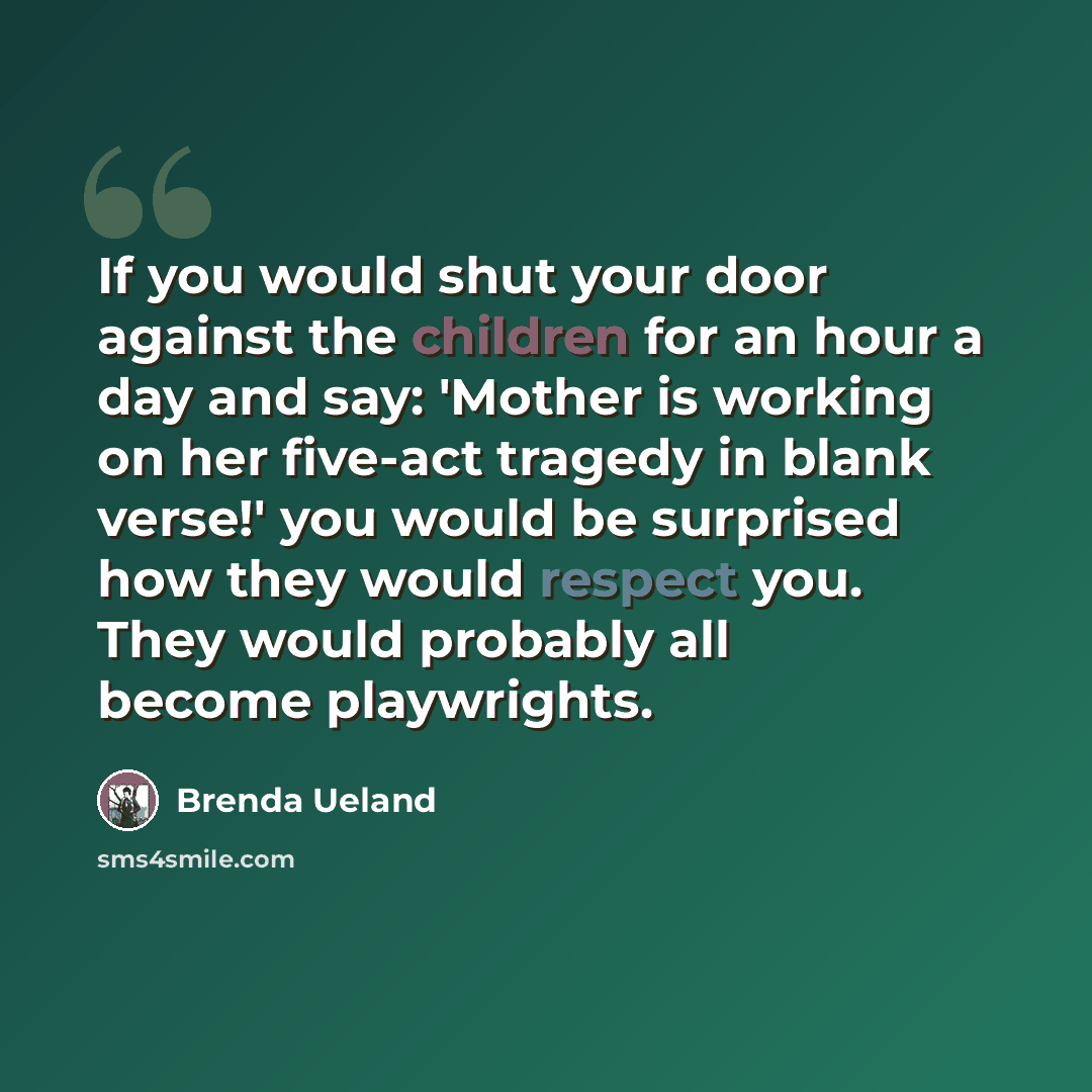 “If you would shut your door against the children for an hour a day and say: 'Mother is working on her five-act tragedy in blank verse!' you would be surprised how they would respect you. They would probably all become playwrights.” quote by Brenda Ueland