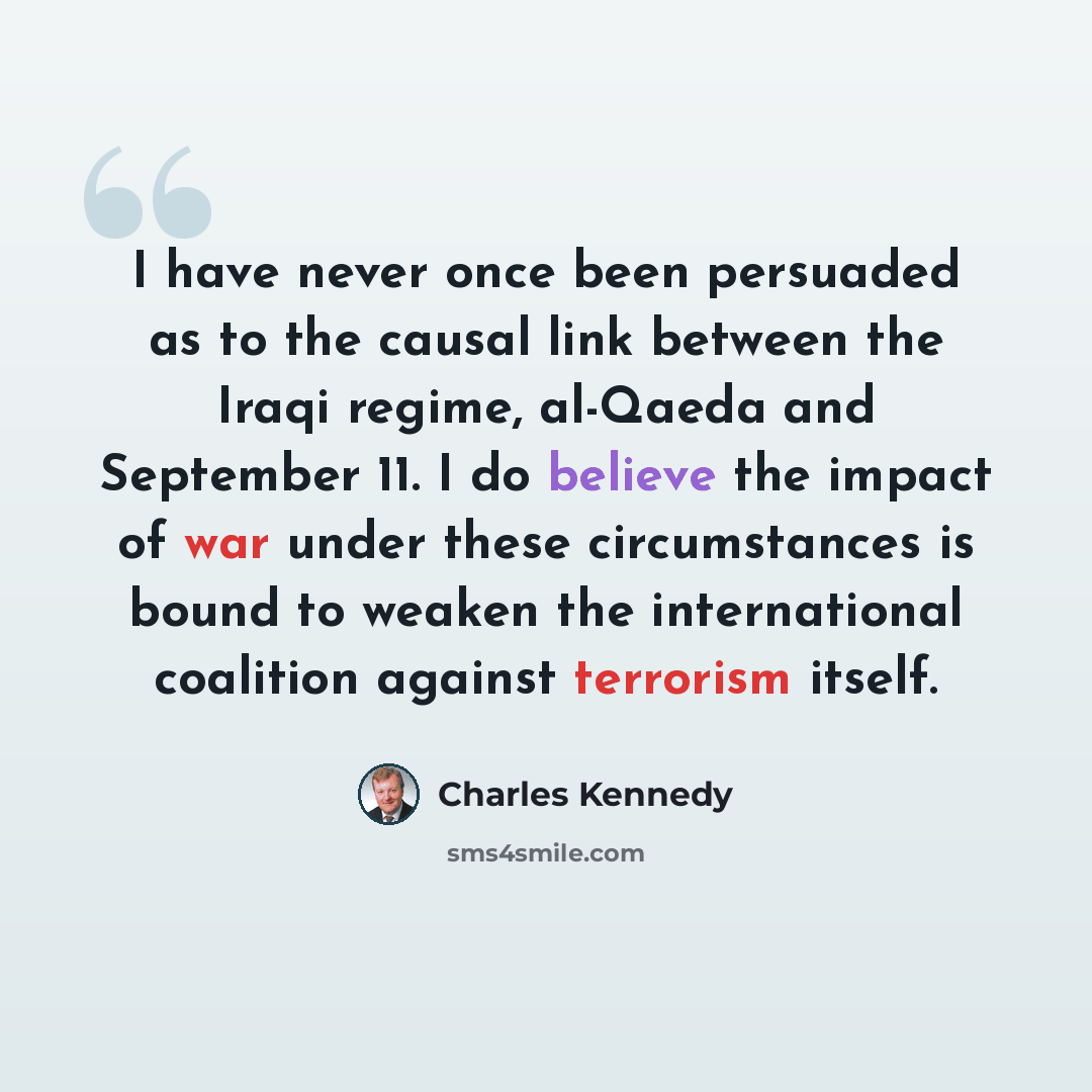 “I have never once been persuaded as to the causal link between the Iraqi regime, al-Qaeda and September 11. I do believe the impact of war under these circumstances is bound to weaken the international coalition against terrorism itself.” quote by Charles Kennedy