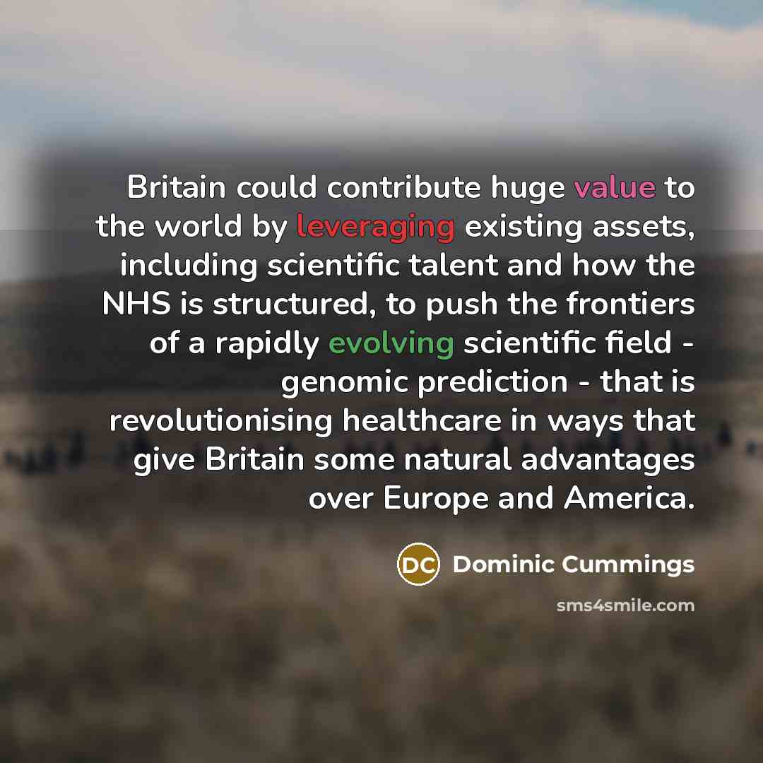 “Britain could contribute huge value to the world by leveraging existing assets, including scientific talent and how the NHS is structured, to push the frontiers of a rapidly evolving scientific field - genomic prediction - that is revolutionising healthcare in ways that give Britain some natural…” quote by Dominic Cummings
