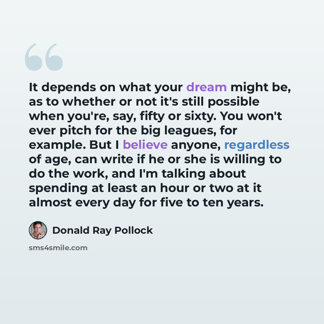 “It depends on what your dream might be, as to whether or not it's still possible when you're, say, fifty or sixty. You won't ever pitch for the big leagues, for example. But I believe anyone, regardless of age, can write if he or she is willing to do the work, and I'm talking about spending at…” quote by Donald Ray Pollock