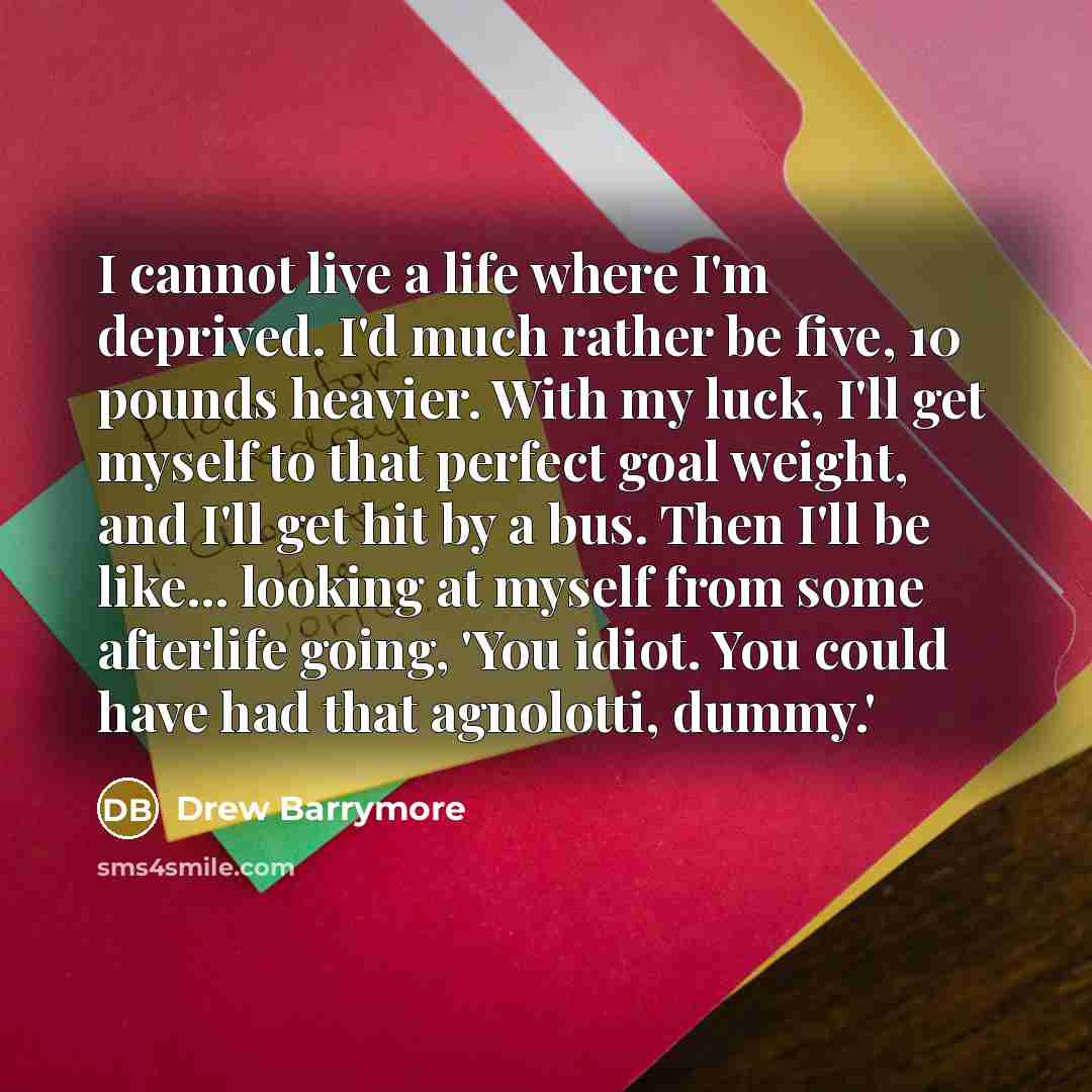 “I cannot live a life where I'm deprived. I'd much rather be five, 10 pounds heavier. With my luck, I'll get myself to that perfect goal weight, and I'll get hit by a bus. Then I'll be like... looking at myself from some afterlife going, 'You idiot. You could have had that agnolotti, dummy.'” quote by Drew Barrymore