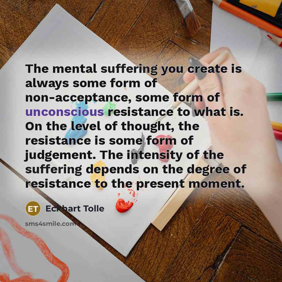 “The mental suffering you create is always some form of non-acceptance, some form of unconscious resistance to what is. On the level of thought, the resistance is some form of judgement. The intensity of the suffering depends on the degree of resistance to the present moment.” quote by Eckhart Tolle
