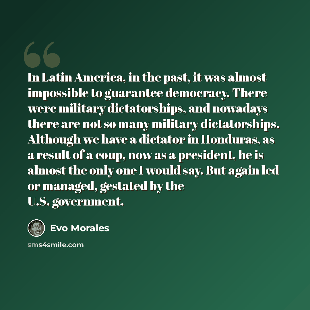 “In Latin America, in the past, it was almost impossible to guarantee democracy. There were military dictatorships, and nowadays there are not so many military dictatorships. Although we have a dictator in Honduras, as a result of a coup, now as a president, he is almost the only one I would say…” quote by Evo Morales