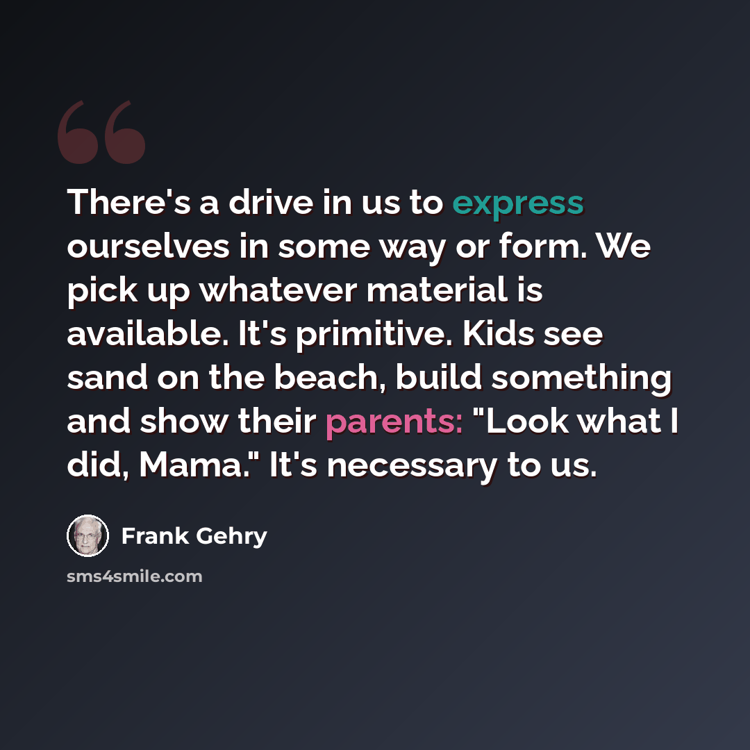 “There's a drive in us to express ourselves in some way or form. We pick up whatever material is available. It's primitive. Kids see sand on the beach, build something and show their parents: "Look what I did, Mama." It's necessary to us.” quote by Frank Gehry