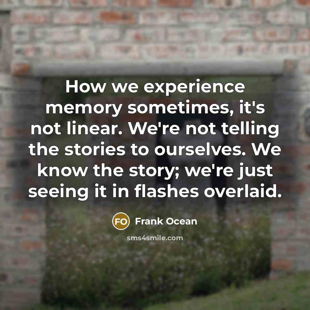 “How we experience memory sometimes, it's not linear. We're not telling the stories to ourselves. We know the story; we're just seeing it in flashes overlaid.” quote by Frank Ocean