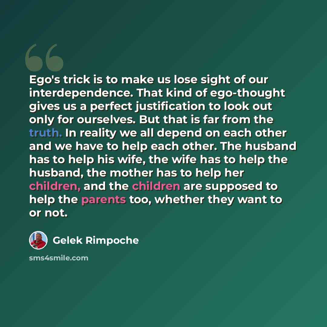 “Ego's trick is to make us lose sight of our interdependence. That kind of ego-thought gives us a perfect justification to look out only for ourselves. But that is far from the truth. In reality we all depend on each other and we have to help each other. The husband has to help his wife, the wife…” quote by Gelek Rimpoche