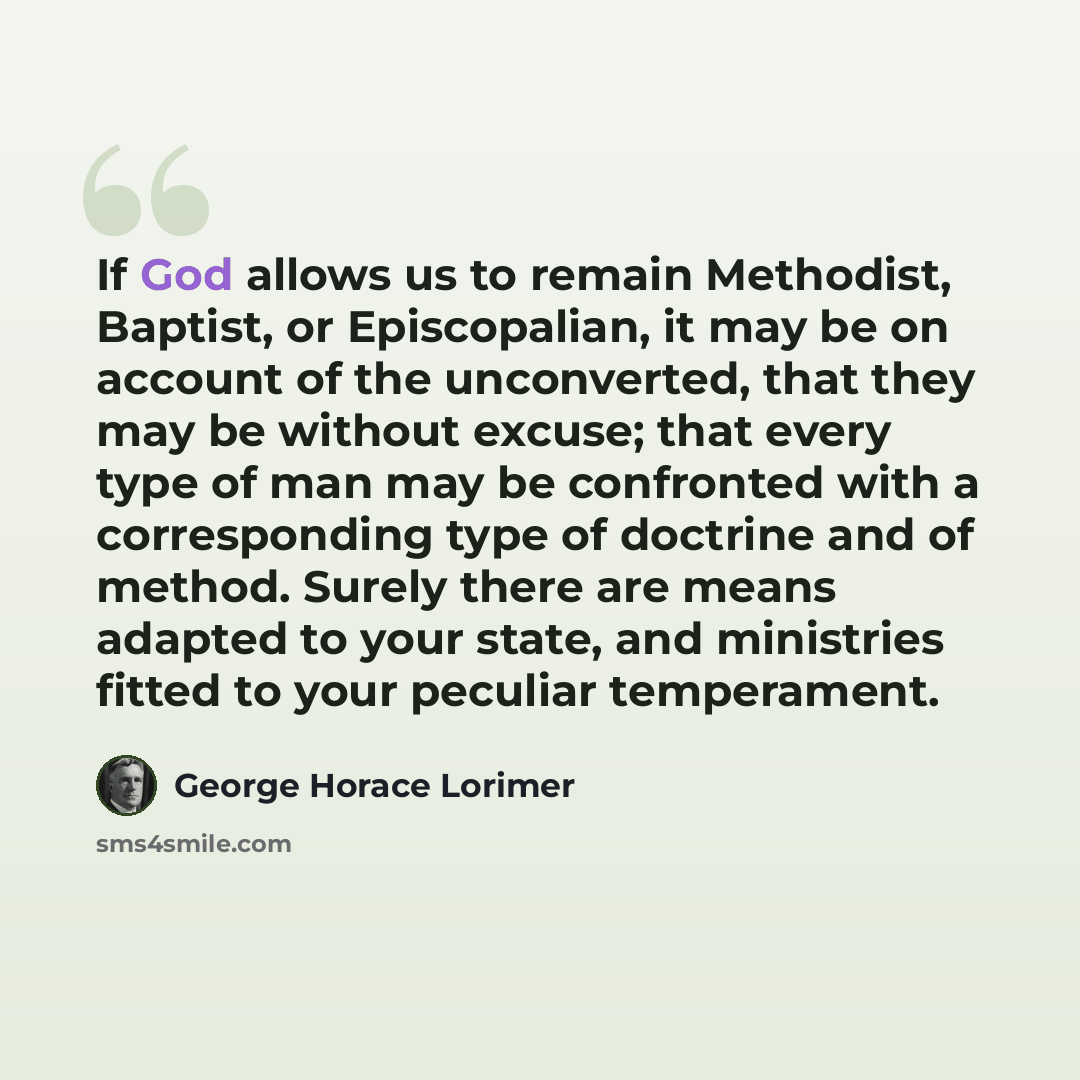 “If God allows us to remain Methodist, Baptist, or Episcopalian, it may be on account of the unconverted, that they may be without excuse; that every type of man may be confronted with a corresponding type of doctrine and of method. Surely there are means adapted to your state, and ministries…” quote by George Horace Lorimer