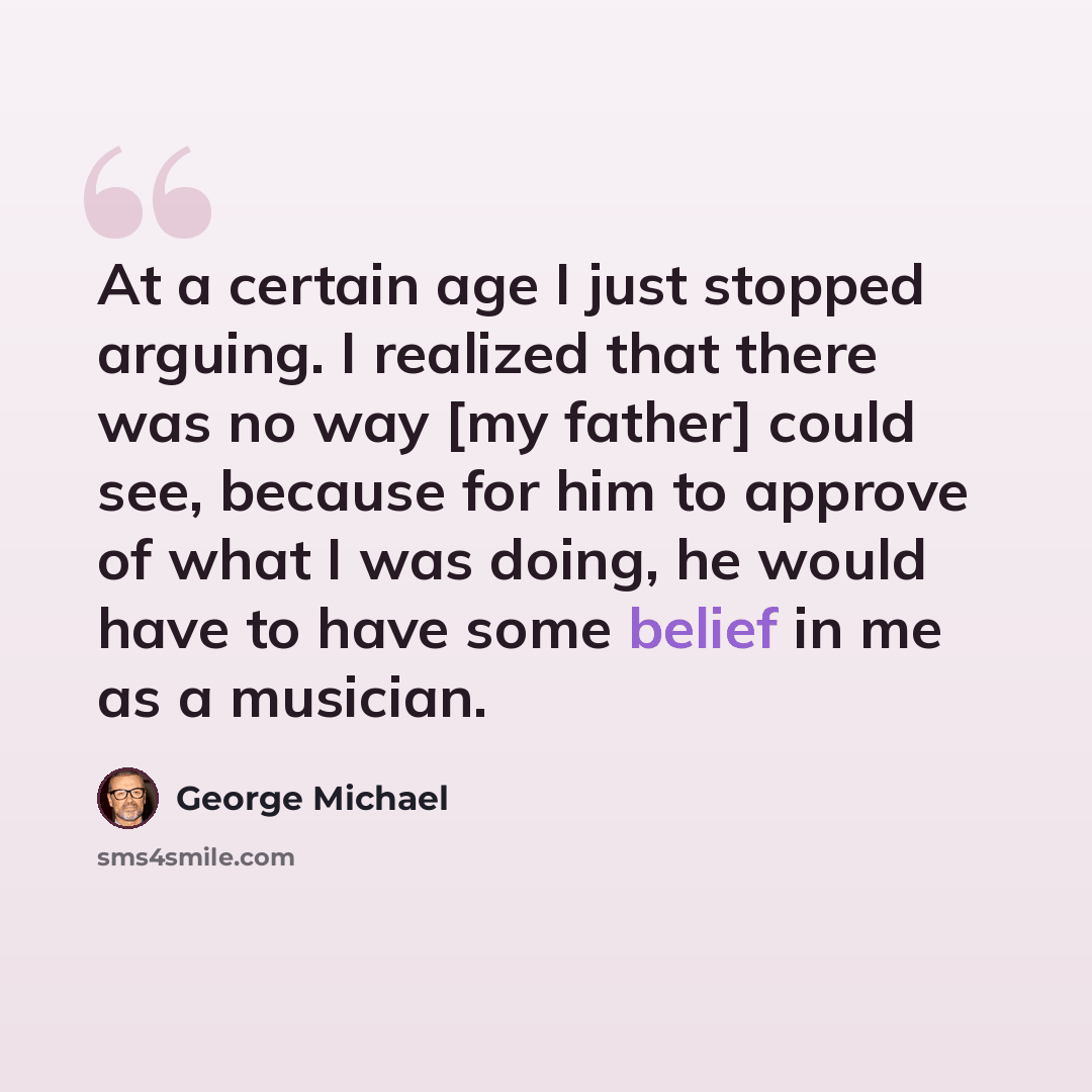 “At a certain age I just stopped arguing. I realized that there was no way [my father] could see, because for him to approve of what I was doing, he would have to have some belief in me as a musician.” quote by George Michael