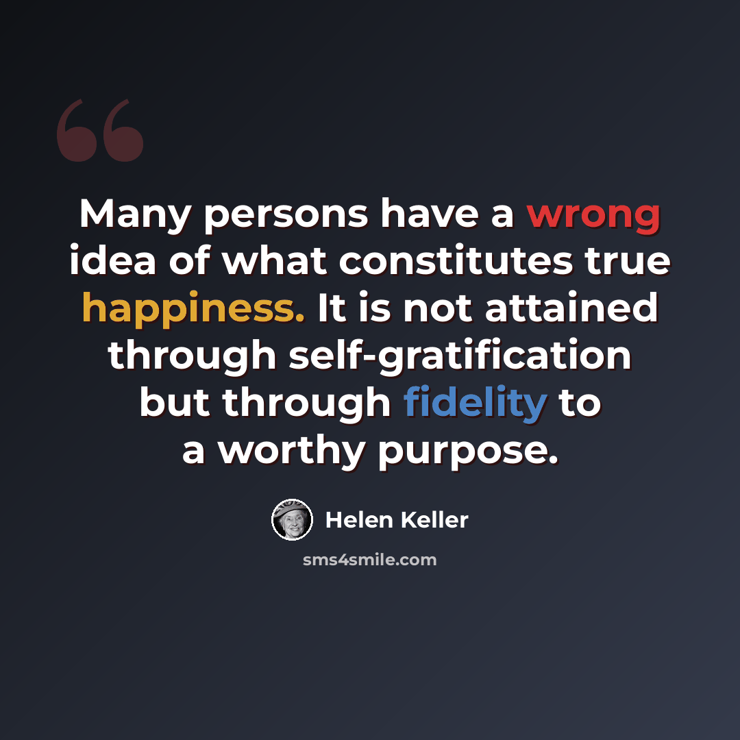 “Many persons have a wrong idea of what constitutes true happiness. It is not attained through self-gratification but through fidelity to a worthy purpose.” quote by Helen Keller
