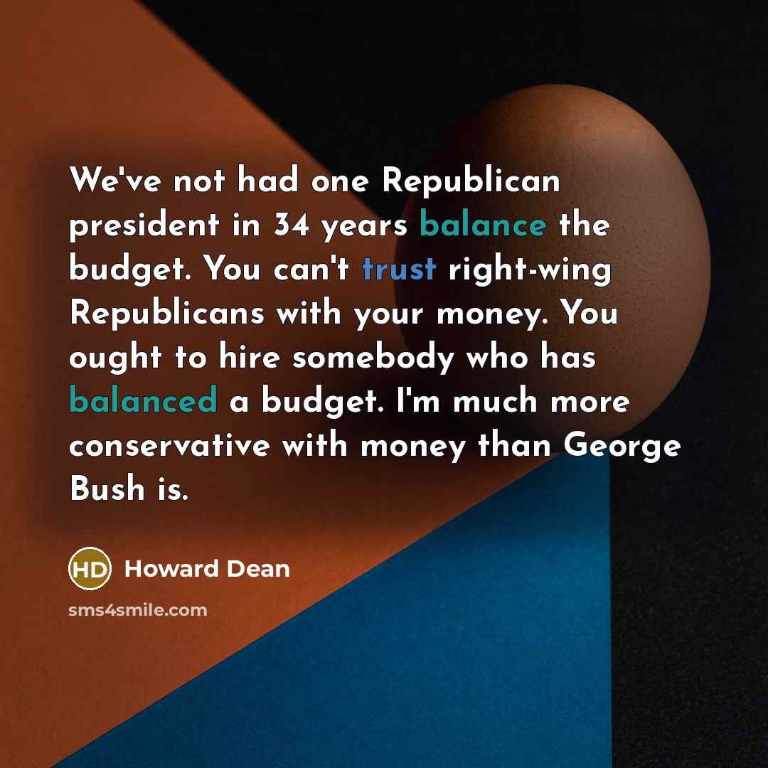 “We've not had one Republican president in 34 years balance the budget. You can't trust right-wing Republicans with your money. You ought to hire somebody who has balanced a budget. I'm much more conservative with money than George Bush is.” quote by Howard Dean
