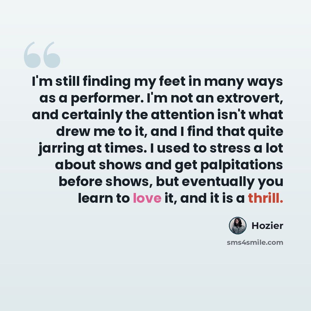 “I'm still finding my feet in many ways as a performer. I'm not an extrovert, and certainly the attention isn't what drew me to it, and I find that quite jarring at times. I used to stress a lot about shows and get palpitations before shows, but eventually you learn to love it, and it is a thrill.” quote by Hozier