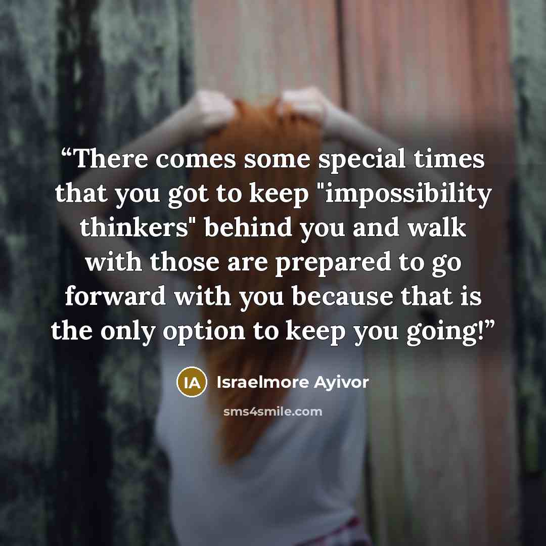 “There comes some special times that you got to keep "impossibility thinkers" behind you and walk with those are prepared to go forward with you because that is the only option to keep you going!” quote by Israelmore Ayivor