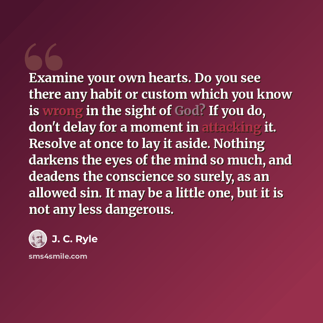 “Examine your own hearts. Do you see there any habit or custom which you know is wrong in the sight of God? If you do, don't delay for a moment in attacking it. Resolve at once to lay it aside. Nothing darkens the eyes of the mind so much, and deadens the conscience so surely, as an allowed sin. It…” quote by J. C. Ryle