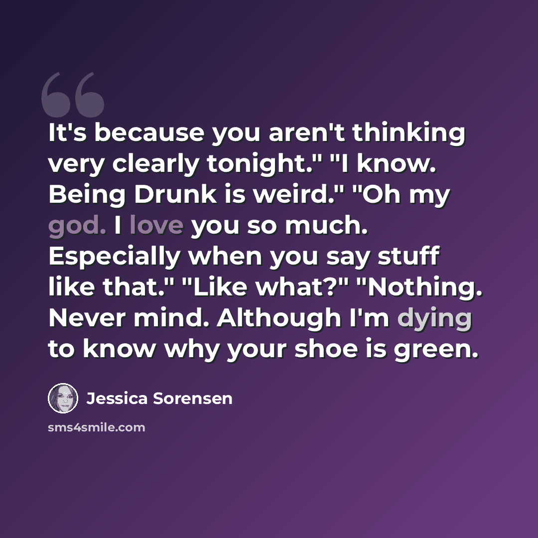 “It's because you aren't thinking very clearly tonight." "I know. Being Drunk is weird." "Oh my god. I love you so much. Especially when you say stuff like that." "Like what?" "Nothing. Never mind. Although I'm dying to know why your shoe is green.” quote by Jessica Sorensen