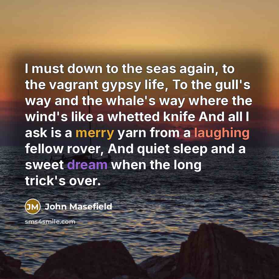 “I must down to the seas again, to the vagrant gypsy life, To the gull's way and the whale's way where the wind's like a whetted knife And all I ask is a merry yarn from a laughing fellow rover, And quiet sleep and a sweet dream when the long trick's over.” quote by John Masefield