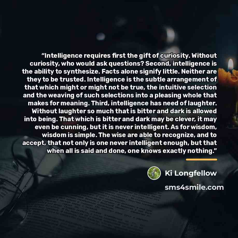 “Intelligence requires first the gift of curiosity. Without curiosity, who would ask questions? Second, intelligence is the ability to synthesize. Facts alone signify little. Neither are they to be trusted. Intelligence is the subtle arrangement of that which might or might not be true, the…” quote by Ki Longfellow