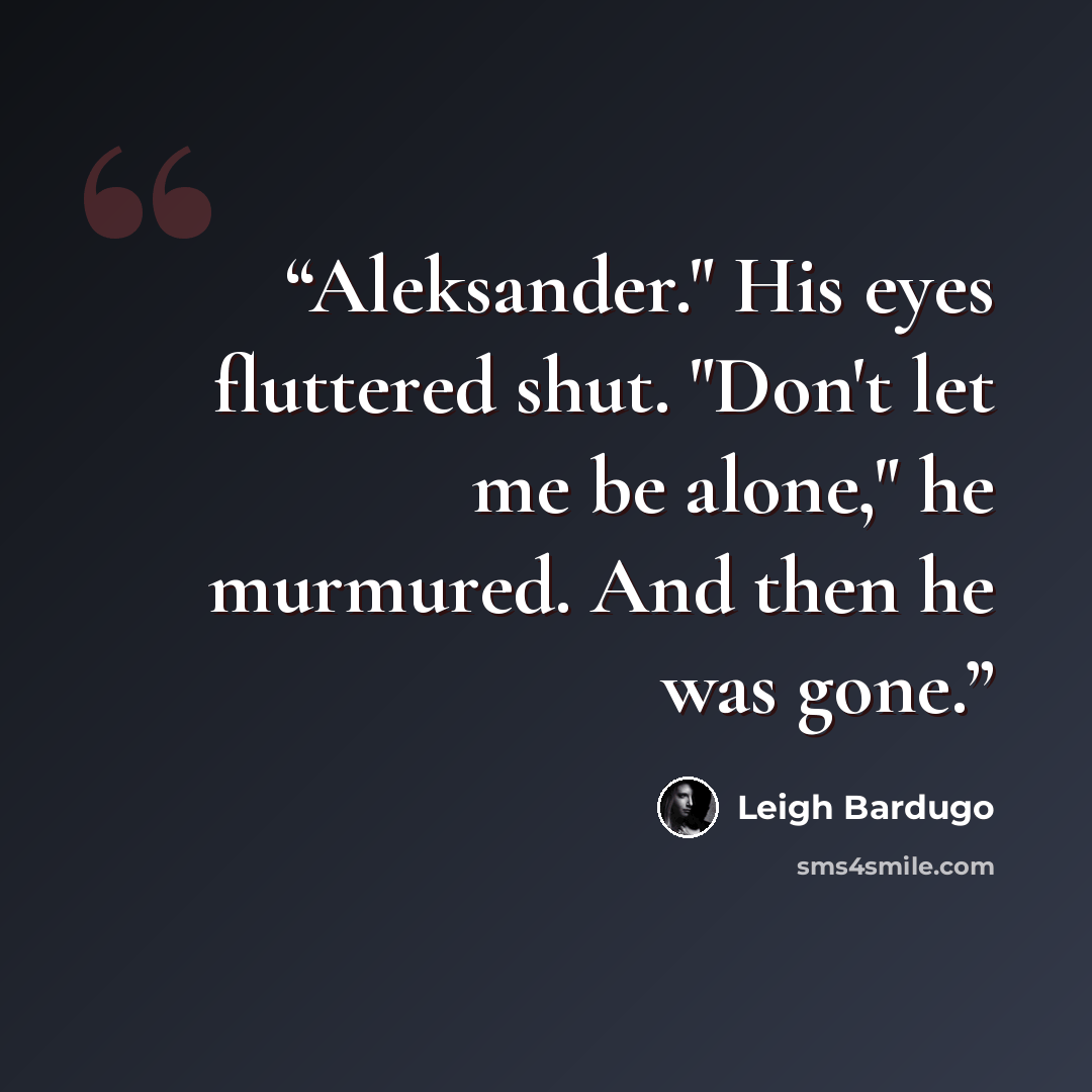 “Aleksander." His eyes fluttered shut. "Don't let me be alone," he murmured. And then he was gone.” quote by Leigh Bardugo