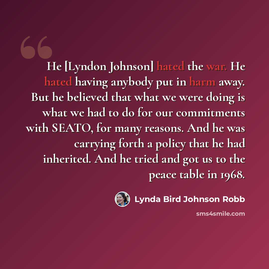 “He [Lyndon Johnson] hated the war. He hated having anybody put in harm away. But he believed that what we were doing is what we had to do for our commitments with SEATO, for many reasons. And he was carrying forth a policy that he had inherited. And he tried and got us to the peace table in 1968.” quote by Lynda Bird Johnson Robb