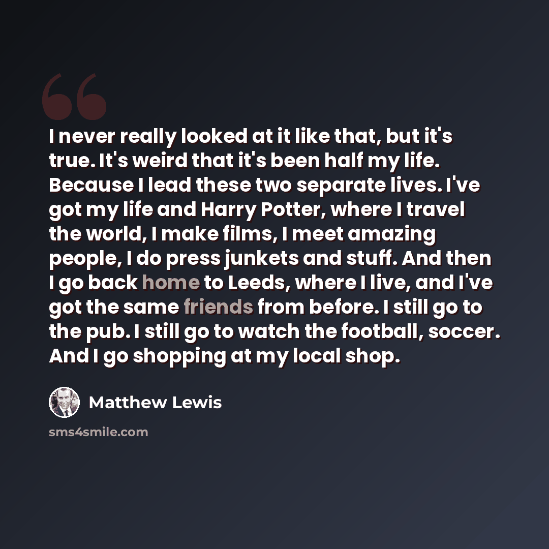 “I never really looked at it like that, but it's true. It's weird that it's been half my life. Because I lead these two separate lives. I've got my life and Harry Potter, where I travel the world, I make films, I meet amazing people, I do press junkets and stuff. And then I go back home to Leeds…” quote by Matthew Lewis