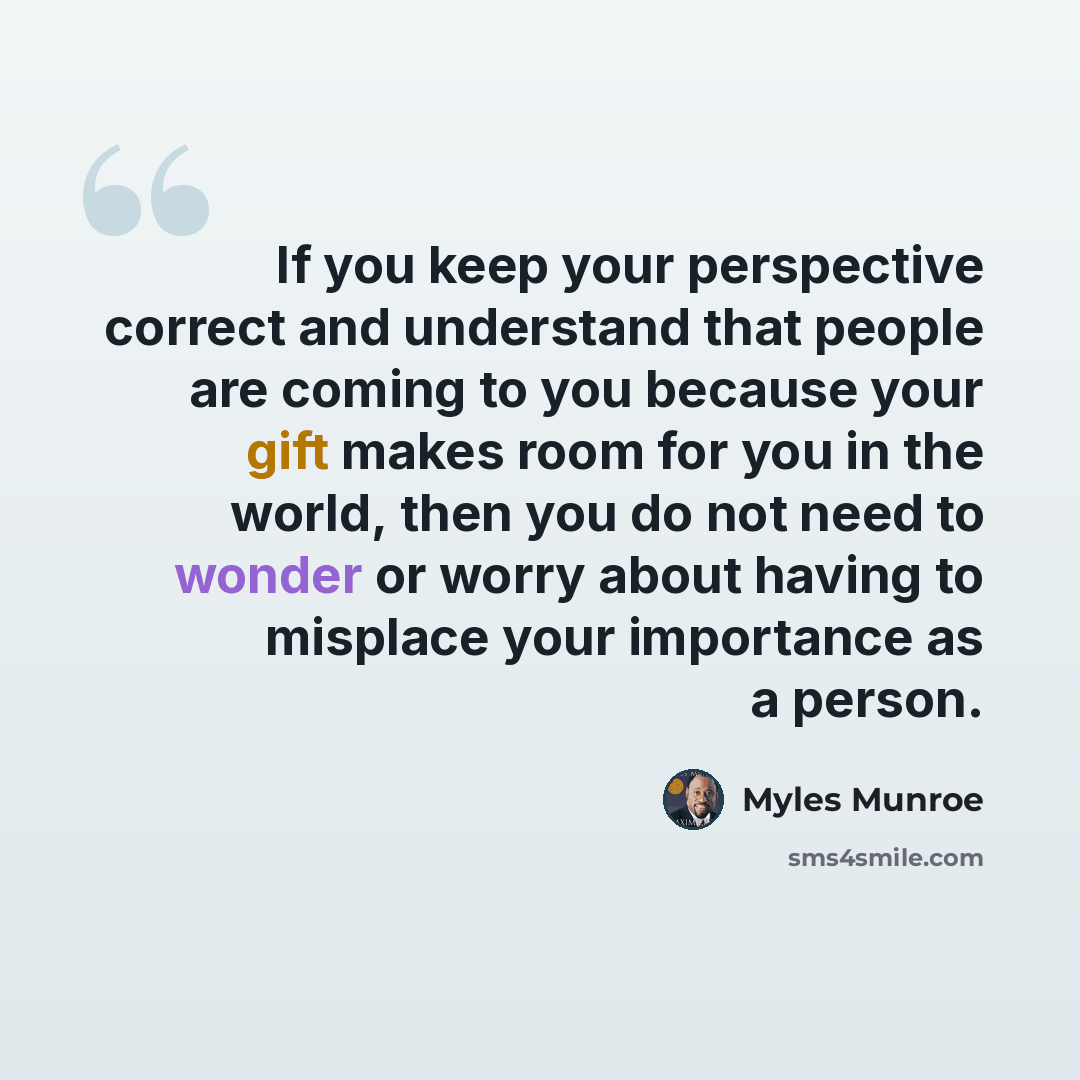 “If you keep your perspective correct and understand that people are coming to you because your gift makes room for you in the world, then you do not need to wonder or worry about having to misplace your importance as a person.” quote by Myles Munroe