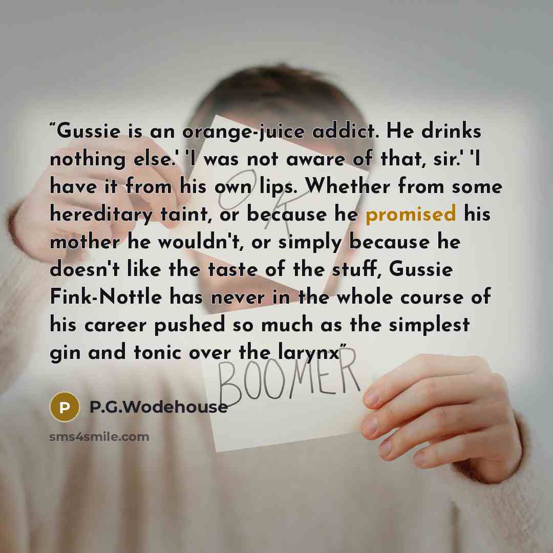 “Gussie is an orange-juice addict. He drinks nothing else.' 'I was not aware of that, sir.' 'I have it from his own lips. Whether from some hereditary taint, or because he promised his mother he wouldn't, or simply because he doesn't like the taste of the stuff, Gussie Fink-Nottle has never in the…” quote by P.G.Wodehouse