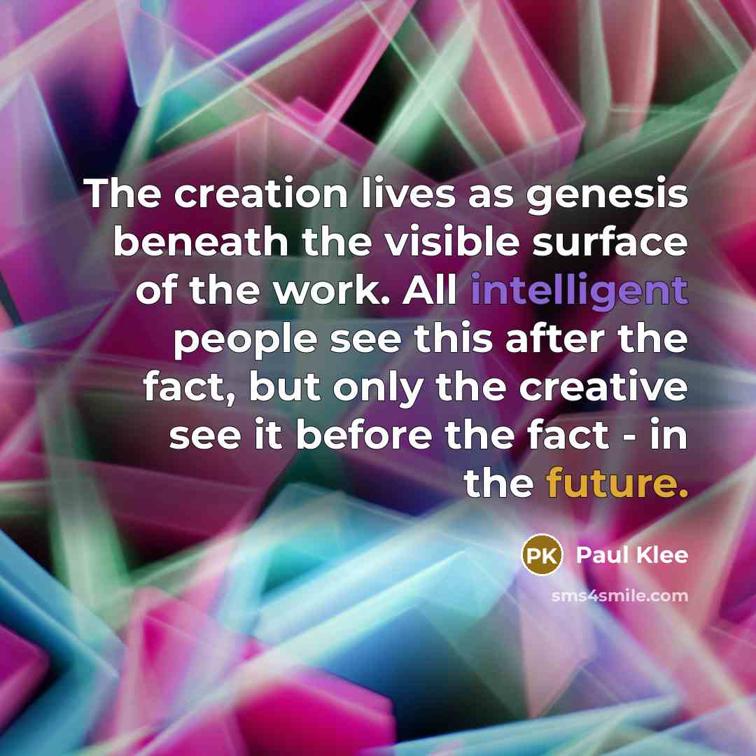 “The creation lives as genesis beneath the visible surface of the work. All intelligent people see this after the fact, but only the creative see it before the fact - in the future.” quote by Paul Klee