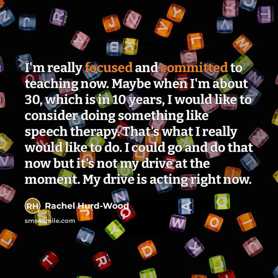 “I'm really focused and committed to teaching now. Maybe when I'm about 30, which is in 10 years, I would like to consider doing something like speech therapy. That's what I really would like to do. I could go and do that now but it's not my drive at the moment. My drive is acting right now.” quote by Rachel Hurd-Wood
